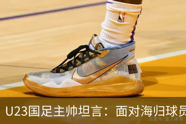 U23国足主帅坦言：面对海归球员，球队表现令人欣慰